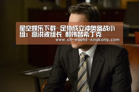 星空娱乐下载-足协成立冲奥备战小组:高洪波组长 郝伟替希丁克(图3) 星空娱乐下载